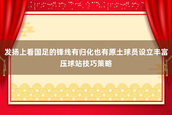 发扬上看国足的锋线有归化也有原土球员设立丰富压球站技巧策略