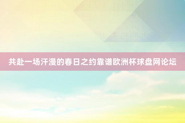 共赴一场汗漫的春日之约靠谱欧洲杯球盘网论坛