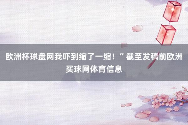 欧洲杯球盘网我吓到缩了一缩！”截至发稿前欧洲买球网体育信息