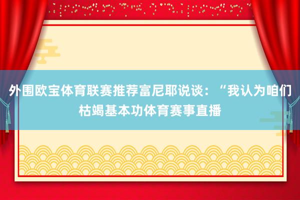 外围欧宝体育联赛推荐富尼耶说谈：“我认为咱们枯竭基本功体育赛事直播