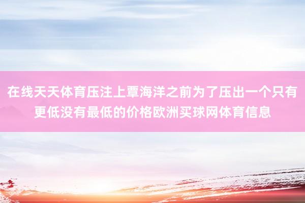 在线天天体育压注上覃海洋之前为了压出一个只有更低没有最低的价格欧洲买球网体育信息