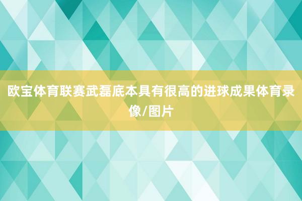 欧宝体育联赛武磊底本具有很高的进球成果体育录像/图片