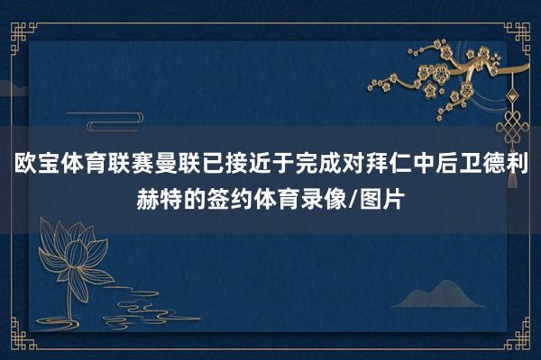 欧宝体育联赛曼联已接近于完成对拜仁中后卫德利赫特的签约体育录像/图片