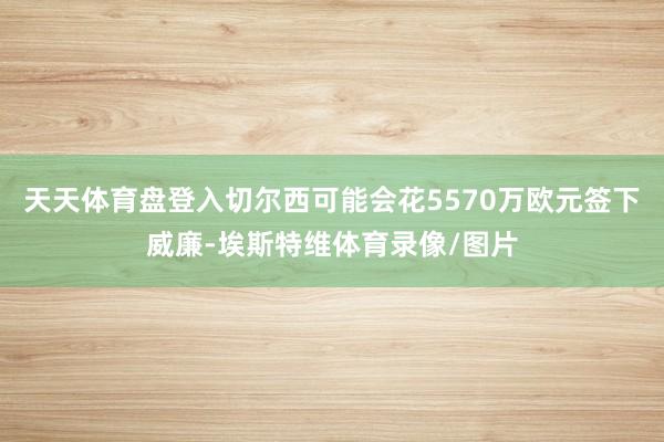 天天体育盘登入切尔西可能会花5570万欧元签下威廉-埃斯特维体育录像/图片