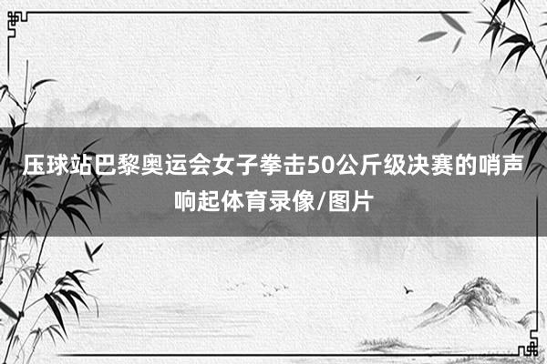 压球站巴黎奥运会女子拳击50公斤级决赛的哨声响起体育录像/图片