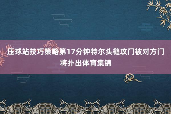 压球站技巧策略第17分钟特尔头槌攻门被对方门将扑出体育集锦