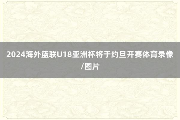 2024海外篮联U18亚洲杯将于约旦开赛体育录像/图片