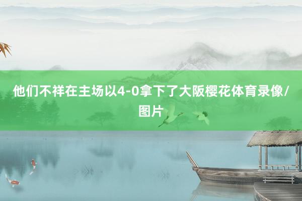 他们不祥在主场以4-0拿下了大阪樱花体育录像/图片