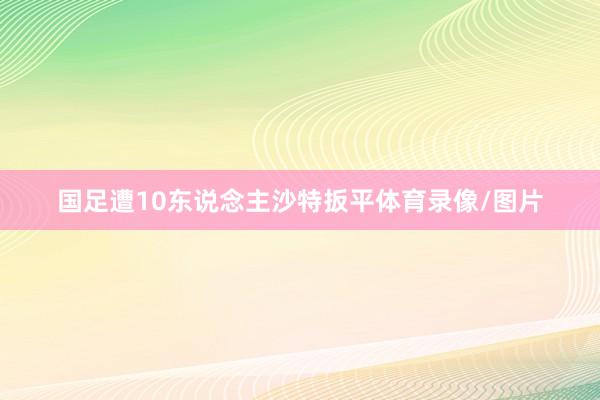 国足遭10东说念主沙特扳平体育录像/图片