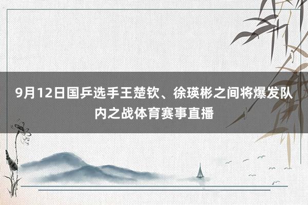 9月12日国乒选手王楚钦、徐瑛彬之间将爆发队内之战体育赛事直播