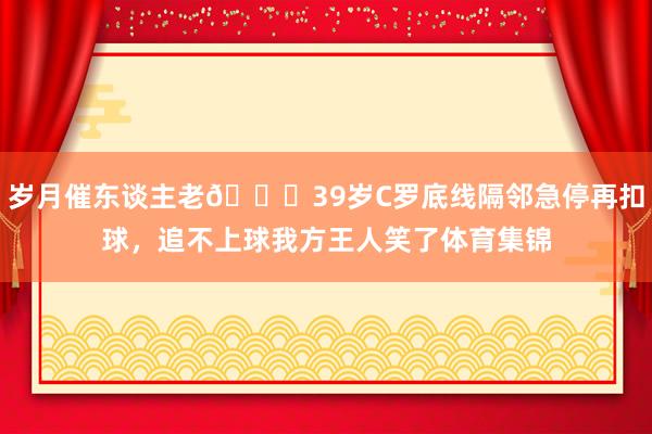 岁月催东谈主老😔39岁C罗底线隔邻急停再扣球，追不上球我方王人笑了体育集锦