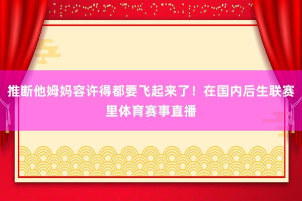 推断他姆妈容许得都要飞起来了！在国内后生联赛里体育赛事直播