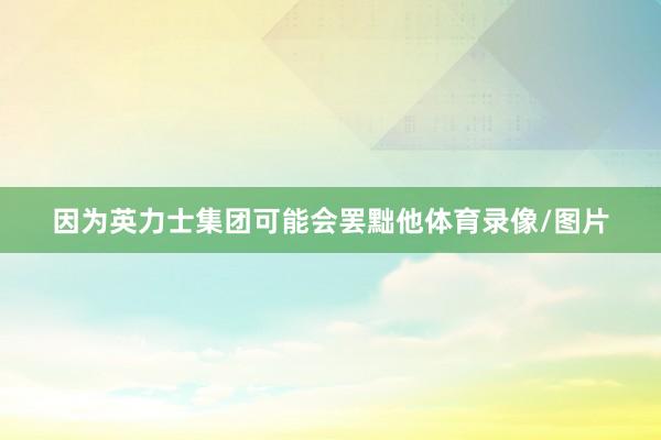 因为英力士集团可能会罢黜他体育录像/图片