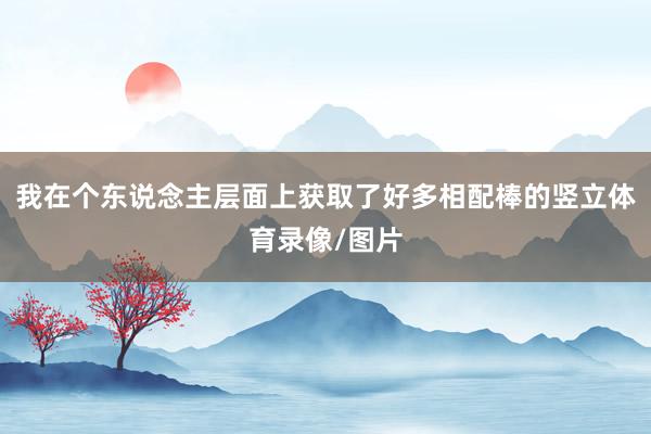 我在个东说念主层面上获取了好多相配棒的竖立体育录像/图片