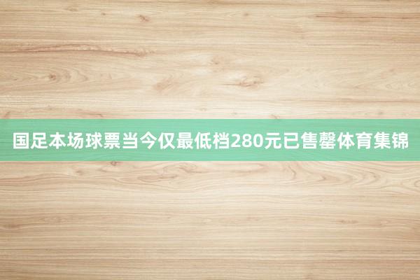 国足本场球票当今仅最低档280元已售罄体育集锦