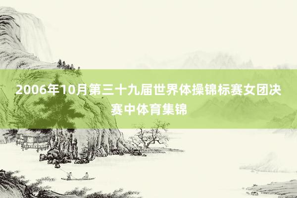 2006年10月第三十九届世界体操锦标赛女团决赛中体育集锦