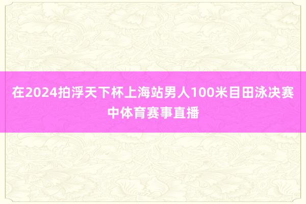 在2024拍浮天下杯上海站男人100米目田泳决赛中体育赛事直播