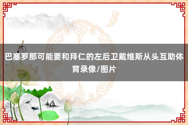 巴塞罗那可能要和拜仁的左后卫戴维斯从头互助体育录像/图片