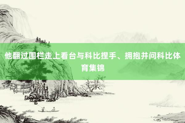 他翻过围栏走上看台与科比捏手、拥抱并问科比体育集锦